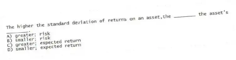 The higher the standard deviation of returns on an asset,the ________ the asset's ________.
A) greater; risk
B) smaller; risk
C) greater; expected return
D) smaller; expected return