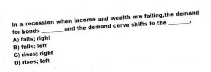 In a recession when income and wealth are falling,the demand for bonds ________ and the demand curve shifts to the ________.
A) falls; right
B) falls; left
C) rises; right
D) rises; left