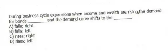 During business cycle expansions when income and wealth are rising,the demand for bonds ________ and the demand curve shifts to the ________.
A) falls; right
B) falls; left
C) rises; right
D) rises; left