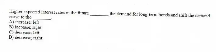 Higher expected interest rates in the future ________ the demand for long-term bonds and shift the demand curve to the ________.
A) increase; left
B) increase; right
C) decrease; left
D) decrease; right