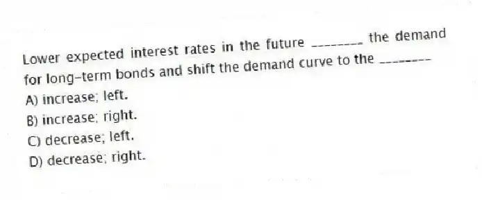 Lower expected interest rates in the future ________ the demand for long-term bonds and shift the demand curve to the ________
A) increase; left.
B) increase; right.
C) decrease; left.
D) decrease; right.