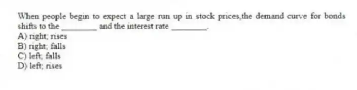When people begin to expect a large run up in stock prices,the demand curve for bonds shifts to the ________ and the interest rate ________.
A) right; rises
B) right; falls
C) left; falls
D) left; rises