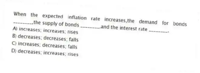 When the expected inflation rate increases,the demand for bonds ________,the supply of bonds ________,and the interest rate ________.
A) increases; increases; rises
B) decreases; decreases; falls
C) increases; decreases; falls
D) decreases; increases; rises