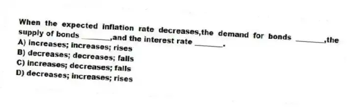 When the expected inflation rate decreases,the demand for bonds ________,the supply of bonds ________,and the interest rate ________.
A) increases; increases; rises
B) decreases; decreases; falls
C) increases; decreases; falls
D) decreases; increases; rises