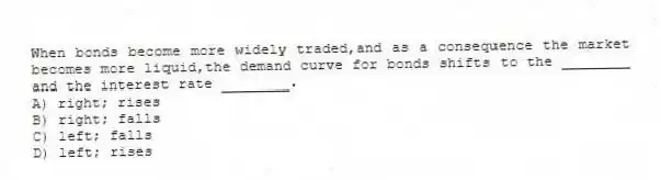 When bonds become more widely traded,and as a consequence the market becomes more liquid,the demand curve for bonds shifts to the ________ and the interest rate ________.
A) right; rises
B) right; falls
C) left; falls
D) left; rises