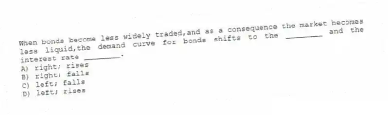 When bonds become less widely traded,and as a consequence the market becomes less liquid,the demand curve for bonds shifts to the ________ and the interest rate ________.
A) right; rises
B) right; falls
C) left; falls
D) left; rises