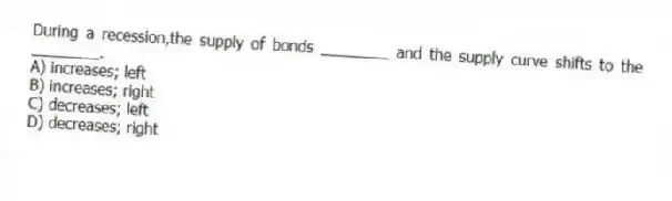During a recession,the supply of bonds ________ and the supply curve shifts to the ________.
A) increases; left
B) increases; right
C) decreases; left
D) decreases; right