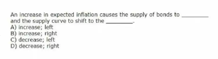An increase in expected inflation causes the supply of bonds to ________ and the supply curve to shift to the ________.
A) increase; left
B) increase; right
C) decrease; left
D) decrease; right