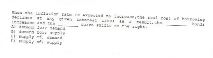 When the inflation rate is expected to increase,the real cost of borrowing declines at any given interest rate; as a result,the ________ bonds increases and the ________ curve shifts to the right.
A) demand for; demand
B) demand for; supply
C) supply of; demand
D) supply of; supply