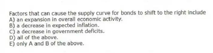 Factors that can cause the supply curve for bonds to shift to the right include
A) an expansion in overall economic activity.
B) a decrease in expected inflation.
C) a decrease in government deficits.
D) all of the above.
E) only A and B of the above.