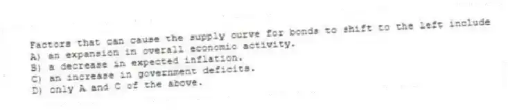 Factors that can cause the supply curve for bonds to shift to the left include
A) an expansion in overall economic activity.
B) a decrease in expected inflation.
C) an increase in government deficits.
D) only A and C of the above.