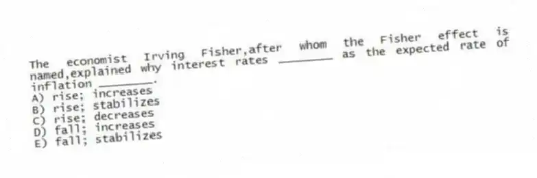 The economist Irving Fisher,after whom the Fisher effect is named,explained why interest rates ________ as the expected rate of inflation ________.
A) rise; increases
B) rise; stabilizes
C) rise; decreases
D) fall; increases
E) fall; stabilizes