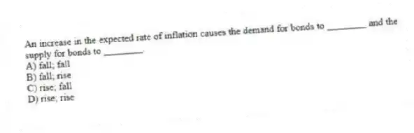 An increase in the expected rate of inflation causes the demand for bonds to ________ and the supply for bonds to ________.
A) fall; fall
B) fall; rise
C) rise; fall
D) rise; rise