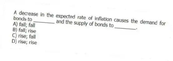 A decrease in the expected rate of inflation causes the demand for bonds to ________ and the supply of bonds to ________.
A) fall; fall
B) fall; rise
C) rise; fall
D) rise; rise