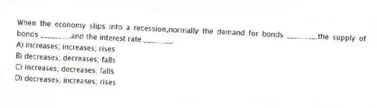 When the economy slips into a recession,normally the demand for bonds ________,the supply of bonds ________,and the interest rate ________.
A) increases; increases; rises
B) decreases; decreases; falls
C) increases; decreases; falls
D) decreases; increases; rises