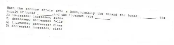 When the economy enters into a boom,normally the demand for bonds ________, the supply of bonds ________,and the interest rate ________.
A) increases; increases; rises
B) decreases; decreases; falls
C) increases; decreases; rises
D) decreases; increases; rises