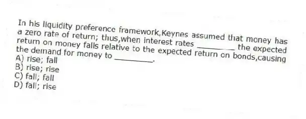In his liquidity preference framework,Keynes assumed that money has a zero rate of return; thus,when interest rates ________ the expected return on money falls relative to the expected return on bonds,causing the demand for money to ________.
A) rise; fall
B) rise; rise
C) fall; fall
D) fall; rise
