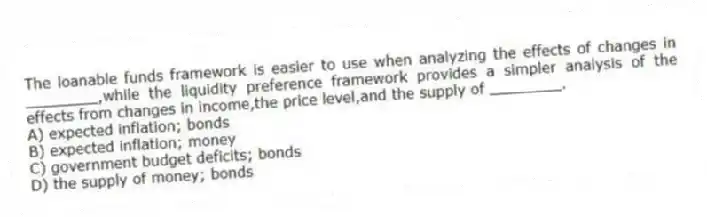 The loanable funds framework is easier to use when analyzing the effects of changes in ________,while the liquidity preference framework provides a simpler analysis of the effects from changes in income,the price level,and the supply of ________.
A) expected inflation; bonds
B) expected inflation; money
C) government budget deficits; bonds
D) the supply of money; bonds