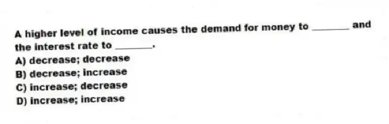 A higher level of income causes the demand for money to ________ and the interest rate to ________.
A) decrease; decrease
B) decrease; increase
C) increase; decrease
D) increase; increase