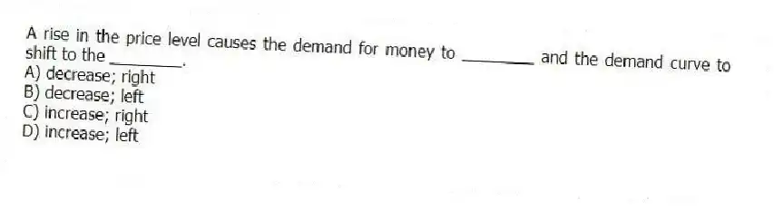 A rise in the price level causes the demand for money to ________ and the demand curve to shift to the ________.
A) decrease; right
B) decrease; left
C) increase; right
D) increase; left