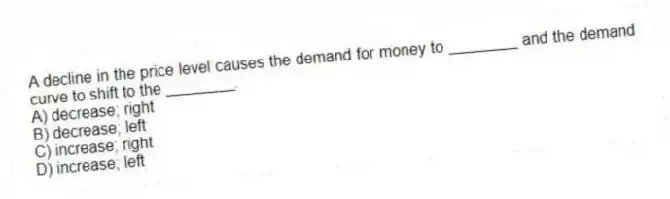A decline in the price level causes the demand for money to ________ and the demand curve to shift to the ________.
A) decrease; right
B) decrease; left
C) increase; right
D) increase; left