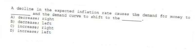 A decline in the expected inflation rate causes the demand for money to ________ and the demand curve to shift to the ________.
A) decrease; right
B) decrease; left
C) increase; right
D) increase; left