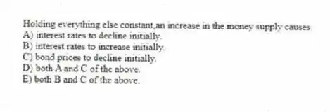 Holding everything else constant,an increase in the money supply causes
A) interest rates to decline initially.
B) interest rates to increase initially.
C) bond prices to decline initially.
D) both A and C of the above.
E) both B and C of the above.