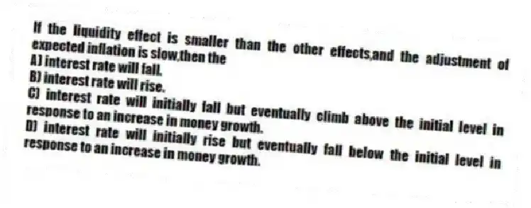 If the liquidity effect is smaller than the other effects,and the adjustment of expected inflation is slow,then the
A) interest rate will fall.
B) interest rate will rise.
C) interest rate will initially fall but eventually climb above the initial level in response to an increase in money growth.
D) interest rate will initially rise but eventually fall below the initial level in response to an increase in money growth.