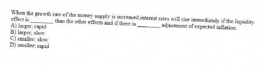 When the growth rate of the money supply is increased,interest rates will rise immediately if the liquidity effect is ________ than the other effects and if there is ________ adjustment of expected inflation.
A) larger; rapid
B) larger; slow
C) smaller; slow
D) smaller; rapid