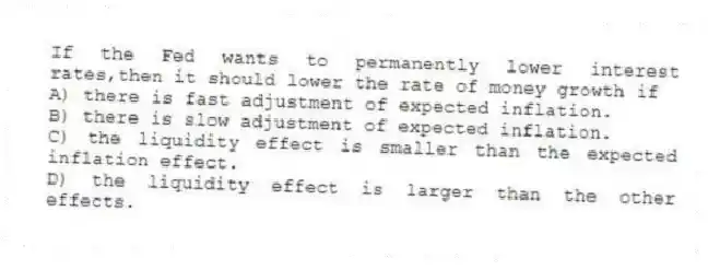 If the Fed wants to permanently lower interest rates,then it should lower the rate of money growth if
A) there is fast adjustment of expected inflation.
B) there is slow adjustment of expected inflation.
C) the liquidity effect is smaller than the expected inflation effect.
D) the liquidity effect is larger than the other effects.