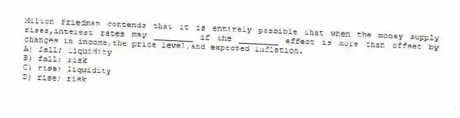 Milton Friedman contends that it is entirely possible that when the money supply rises,interest rates may ________ if the ________ effect is more than offset by changes in income,the price level,and expected inflation.
A) fall; liquidity
B) fall; risk
C) rise; liquidity
D) rise; risk