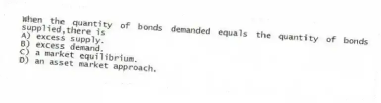 When the quantity of bonds demanded equals the quantity of bonds supplied,there is
A) excess supply.
B) excess demand.
C) a market equilibrium.
D) an asset market approach.