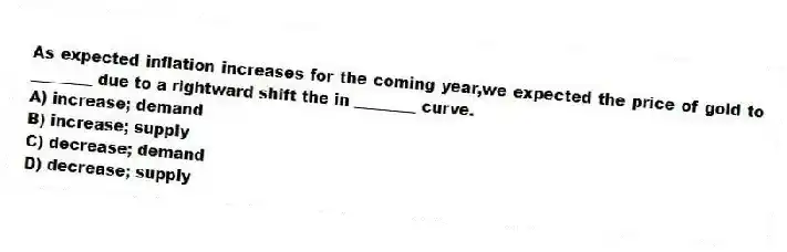 As expected inflation increases for the coming year,we expected the price of gold to ________ due to a rightward shift the in ________ curve.
A) increase; demand
B) increase; supply
C) decrease; demand
D) decrease; supply