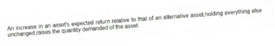 An increase in an asset's expected return relative to that of an alternative asset,holding everything else unchanged,raises the quantity demanded of the asset.