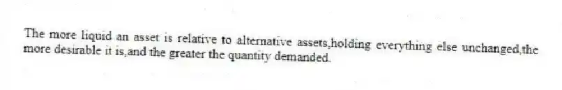 The more liquid an asset is relative to alternative assets,holding everything else unchanged,the more desirable it is,and the greater the quantity demanded.