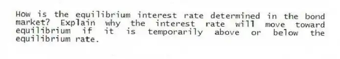 How is the equilibrium interest rate determined in the bond market? Explain why the interest rate will move toward equilibrium if it is temporarily above or below the equilibrium rate.