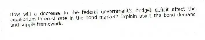 How will a decrease in the federal government's budget deficit affect the equilibrium interest rate in the bond market? Explain using the bond demand and supply framework.