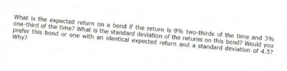 What is the expected return on a bond if the return is 9% two-thirds of the time and 3% one-third of the time? What is the standard deviation of the returns on this bond? Would you prefer this bond or one with an identical expected return and a standard deviation of 4.5? Why?