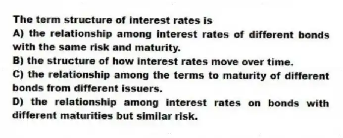 The term structure of interest rates is
A) the relationship among interest rates of different bonds with the same risk and maturity.
B) the structure of how interest rates move over time.
C) the relationship among the terms to maturity of different bonds from different issuers.
D) the relationship among interest rates on bonds with different maturities but similar risk.