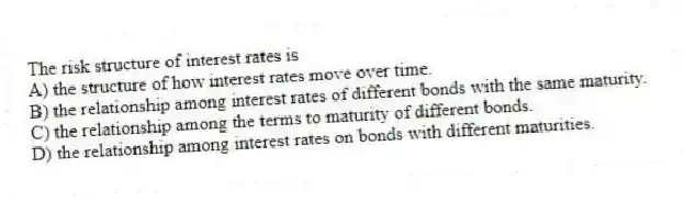 The risk structure of interest rates is
A) the structure of how interest rates move over time.
B) the relationship among interest rates of different bonds with the same maturity.
C) the relationship among the terms to maturity of different bonds.
D) the relationship among interest rates on bonds with different maturities.