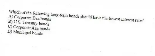 Which of the following long-term bonds should have the lowest interest rate?
A) Corporate Baa bonds
B) U.S. Treasury bonds
C) Corporate Aaa bonds
D) Municipal bonds