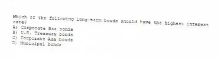 Which of the following long-term bonds should have the highest interest rate?
A) Corporate Baa bonds
B) U.S. Treasury bonds
C) Corporate Aaa bonds
D) Municipal bonds