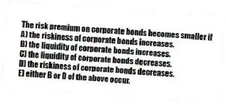 The risk premium on corporate bonds becomes smaller if
A) the riskiness of corporate bonds increases.
B) the liquidity of corporate bonds increases.
C) the liquidity of corporate bonds decreases.
D) the riskiness of corporate bonds decreases.
E) either B or D of the above occur.