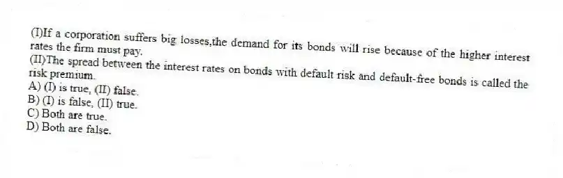 (I)If a corporation suffers big losses,the demand for its bonds will rise because of the higher interest rates the firm must pay.
(II)The spread between the interest rates on bonds with default risk and default-free bonds is called the risk premium.
A) (I) is true, (II) false.
B) (I) is false, (II) true.
C) Both are true.
D) Both are false.