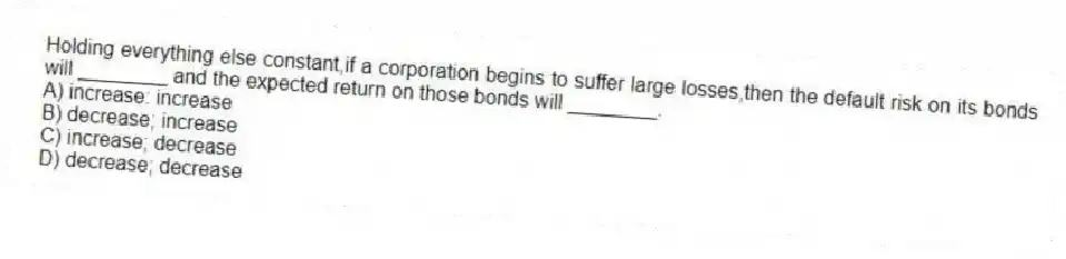 Holding everything else constant,if a corporation begins to suffer large losses,then the default risk on its bonds will ________ and the expected return on those bonds will ________.
A) increase: increase
B) decrease; increase
C) increase; decrease
D) decrease; decrease