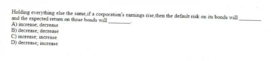 Holding everything else the same,if a corporation's earnings rise,then the default risk on its bonds will ________ and the expected return on those bonds will ________.
A) increase; decrease
B) decrease; decrease
C) increase; increase
D) decrease; increase