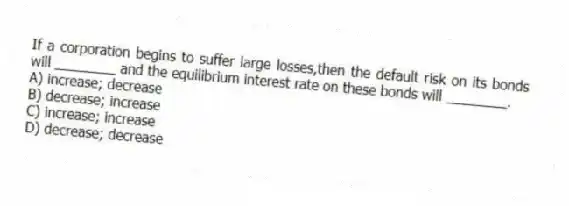 If a corporation begins to suffer large losses,then the default risk on its bonds will ________ and the equilibrium interest rate on these bonds will ________.
A) increase; decrease
B) decrease; increase
C) increase; increase
D) decrease; decrease