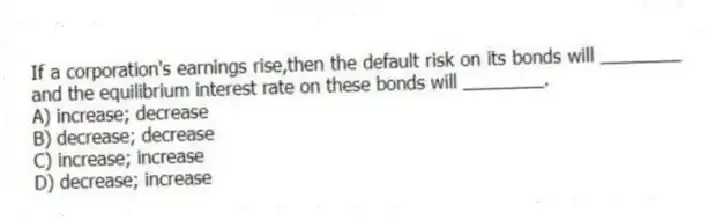 If a corporation's earnings rise,then the default risk on its bonds will ________ and the equilibrium interest rate on these bonds will ________.
A) increase; decrease
B) decrease; decrease
C) increase; increase
D) decrease; increase
