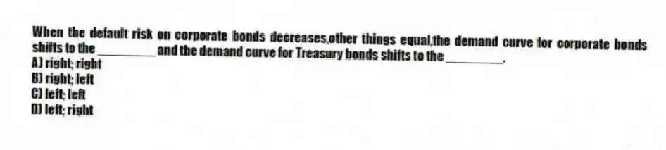 When the default risk on corporate bonds decreases,other things equal,the demand curve for corporate bonds shifts to the ________ and the demand curve for Treasury bonds shifts to the ________.
A) right; right
B) right; left
C) left; left
D) left; right