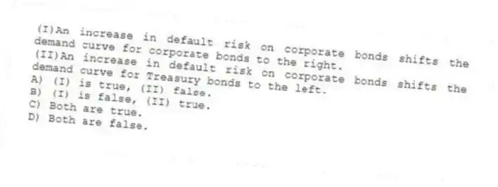 (I)An increase in default risk on corporate bonds shifts the demand curve for corporate bonds to the right.
(II)An increase in default risk on corporate bonds shifts the demand curve for Treasury bonds to the left.
A) (I) is true, (II) false.
B) (I) is false, (II) true.
C) Both are true.
D) Both are false.